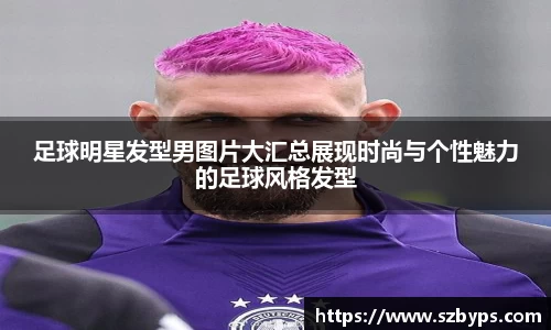 足球明星发型男图片大汇总展现时尚与个性魅力的足球风格发型